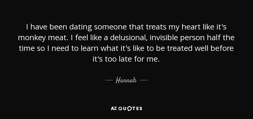 I have been dating someone that treats my heart like it's monkey meat. I feel like a delusional, invisible person half the time so I need to learn what it's like to be treated well before it's too late for me. - Hannah