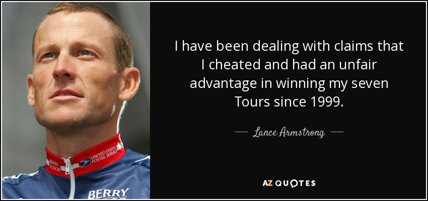 I have been dealing with claims that I cheated and had an unfair advantage in winning my seven Tours since 1999. - Lance Armstrong