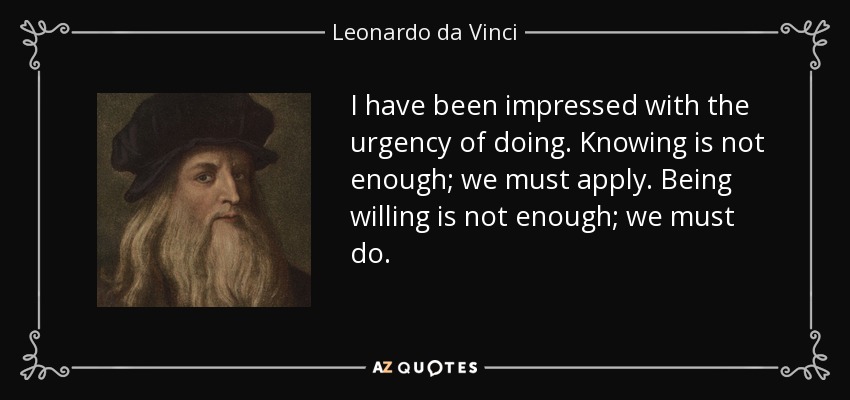 I have been impressed with the urgency of doing. Knowing is not enough; we must apply. Being willing is not enough; we must do. - Leonardo da Vinci