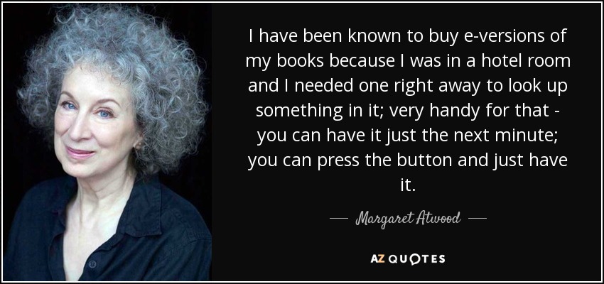 I have been known to buy e-versions of my books because I was in a hotel room and I needed one right away to look up something in it; very handy for that - you can have it just the next minute; you can press the button and just have it. - Margaret Atwood