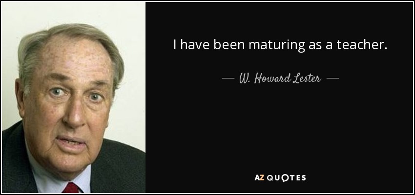 I have been maturing as a teacher. - W. Howard Lester