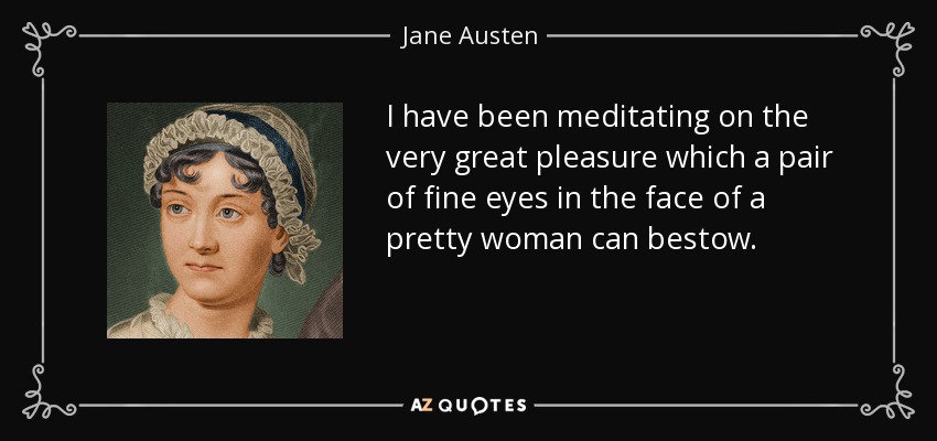 I have been meditating on the very great pleasure which a pair of fine eyes in the face of a pretty woman can bestow. - Jane Austen