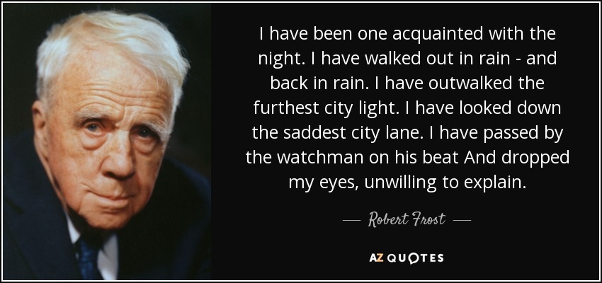 I have been one acquainted with the night. I have walked out in rain - and back in rain. I have outwalked the furthest city light. I have looked down the saddest city lane. I have passed by the watchman on his beat And dropped my eyes, unwilling to explain. - Robert Frost