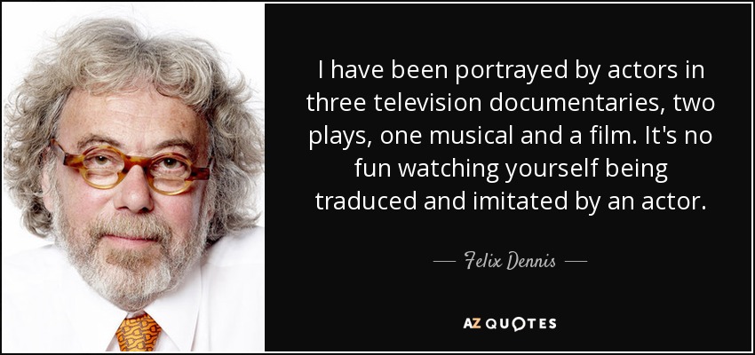 I have been portrayed by actors in three television documentaries, two plays, one musical and a film. It's no fun watching yourself being traduced and imitated by an actor. - Felix Dennis