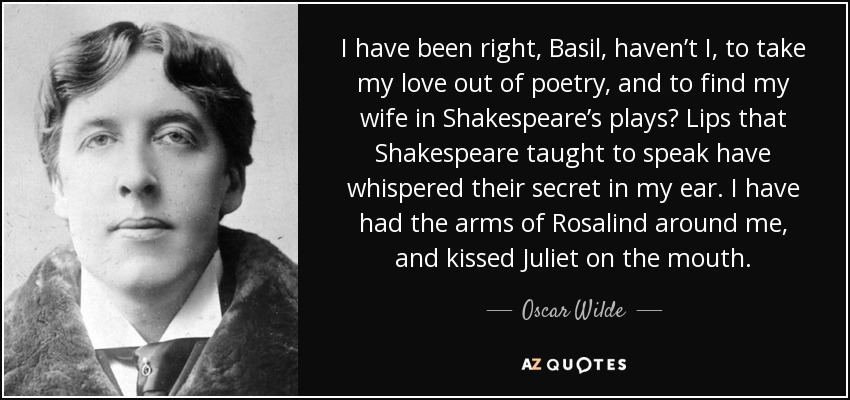 I have been right, Basil, haven’t I, to take my love out of poetry, and to find my wife in Shakespeare’s plays? Lips that Shakespeare taught to speak have whispered their secret in my ear. I have had the arms of Rosalind around me, and kissed Juliet on the mouth. - Oscar Wilde
