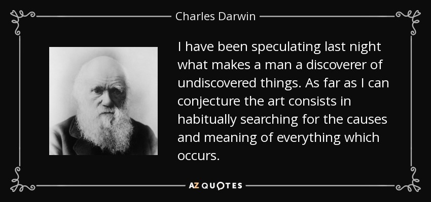 I have been speculating last night what makes a man a discoverer of undiscovered things. As far as I can conjecture the art consists in habitually searching for the causes and meaning of everything which occurs. - Charles Darwin