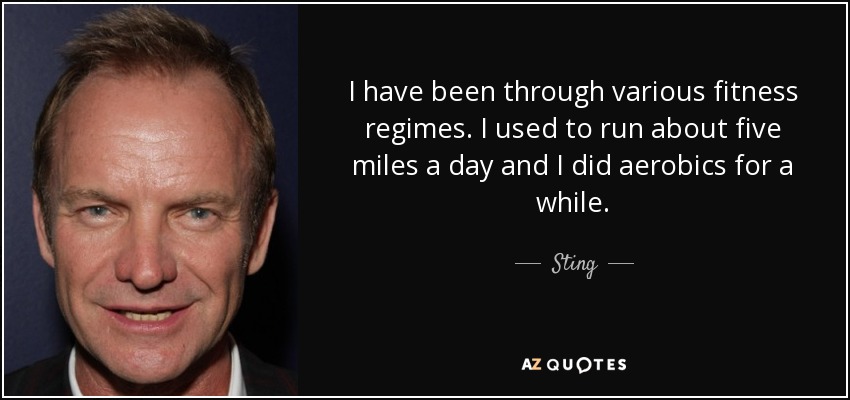 I have been through various fitness regimes. I used to run about five miles a day and I did aerobics for a while. - Sting
