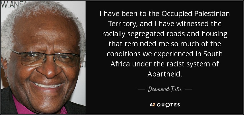 I have been to the Occupied Palestinian Territory, and I have witnessed the racially segregated roads and housing that reminded me so much of the conditions we experienced in South Africa under the racist system of Apartheid. - Desmond Tutu