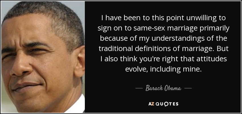 I have been to this point unwilling to sign on to same-sex marriage primarily because of my understandings of the traditional definitions of marriage. But I also think you're right that attitudes evolve, including mine. - Barack Obama