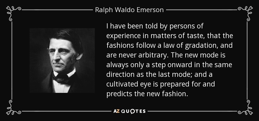 I have been told by persons of experience in matters of taste, that the fashions follow a law of gradation, and are never arbitrary. The new mode is always only a step onward in the same direction as the last mode; and a cultivated eye is prepared for and predicts the new fashion. - Ralph Waldo Emerson