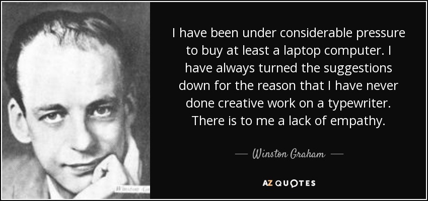 I have been under considerable pressure to buy at least a laptop computer. I have always turned the suggestions down for the reason that I have never done creative work on a typewriter. There is to me a lack of empathy. - Winston Graham