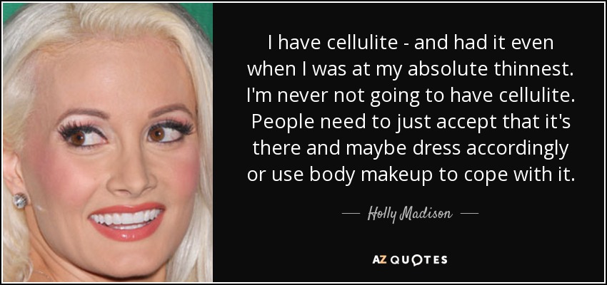 I have cellulite - and had it even when I was at my absolute thinnest. I'm never not going to have cellulite. People need to just accept that it's there and maybe dress accordingly or use body makeup to cope with it. - Holly Madison