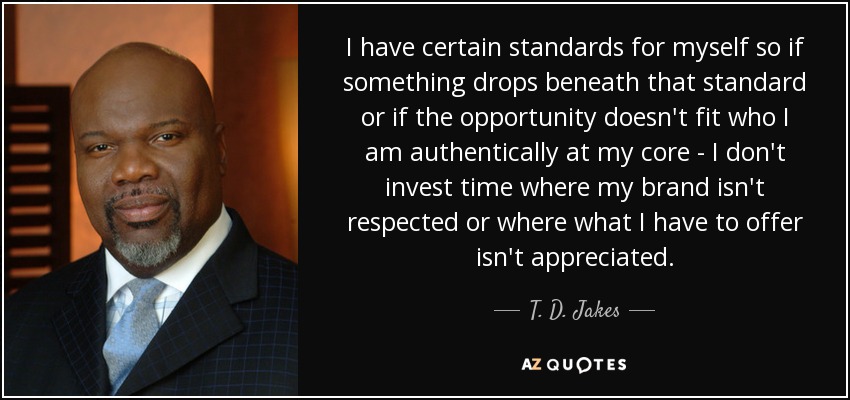 I have certain standards for myself so if something drops beneath that standard or if the opportunity doesn't fit who I am authentically at my core - I don't invest time where my brand isn't respected or where what I have to offer isn't appreciated. - T. D. Jakes