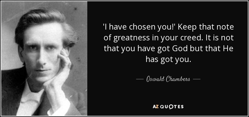 'I have chosen you!' Keep that note of greatness in your creed. It is not that you have got God but that He has got you. - Oswald Chambers