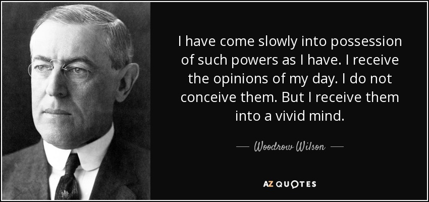 I have come slowly into possession of such powers as I have. I receive the opinions of my day. I do not conceive them. But I receive them into a vivid mind. - Woodrow Wilson