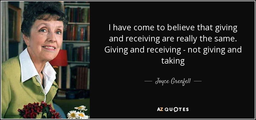 I have come to believe that giving and receiving are really the same. Giving and receiving - not giving and taking - Joyce Grenfell