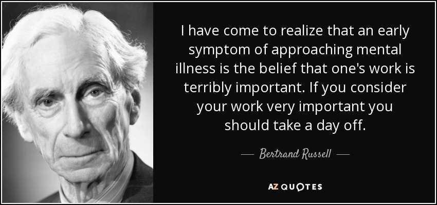 I have come to realize that an early symptom of approaching mental illness is the belief that one's work is terribly important. If you consider your work very important you should take a day off. - Bertrand Russell