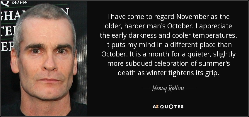 I have come to regard November as the older, harder man's October. I appreciate the early darkness and cooler temperatures. It puts my mind in a different place than October. It is a month for a quieter, slightly more subdued celebration of summer's death as winter tightens its grip. - Henry Rollins