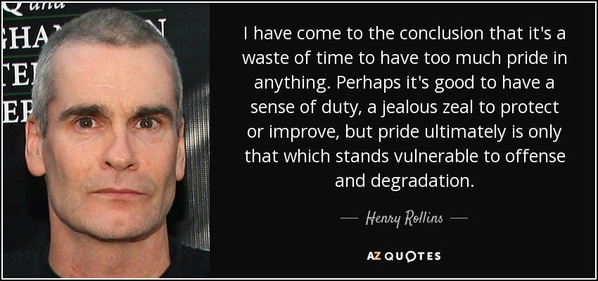 I have come to the conclusion that it's a waste of time to have too much pride in anything. Perhaps it's good to have a sense of duty, a jealous zeal to protect or improve, but pride ultimately is only that which stands vulnerable to offense and degradation. - Henry Rollins