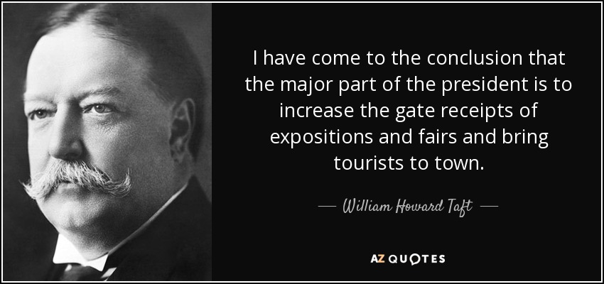 I have come to the conclusion that the major part of the president is to increase the gate receipts of expositions and fairs and bring tourists to town. - William Howard Taft