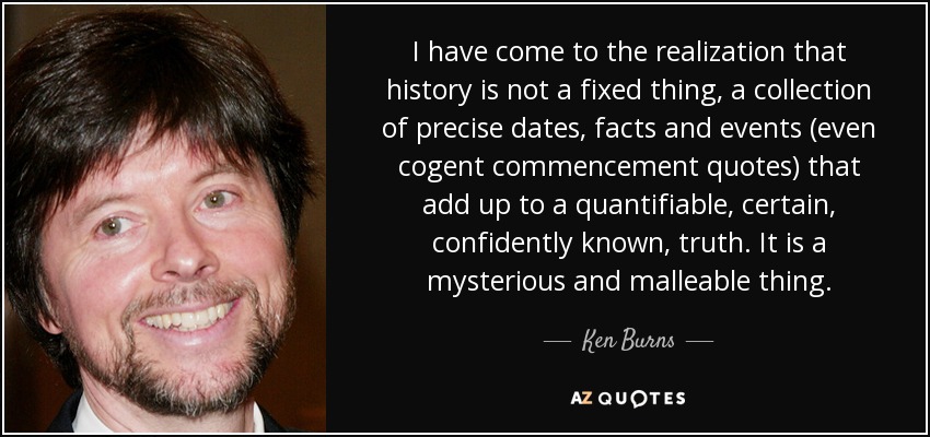 I have come to the realization that history is not a fixed thing, a collection of precise dates, facts and events (even cogent commencement quotes) that add up to a quantifiable, certain, confidently known, truth. It is a mysterious and malleable thing. - Ken Burns
