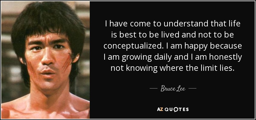 I have come to understand that life is best to be lived and not to be conceptualized. I am happy because I am growing daily and I am honestly not knowing where the limit lies. - Bruce Lee