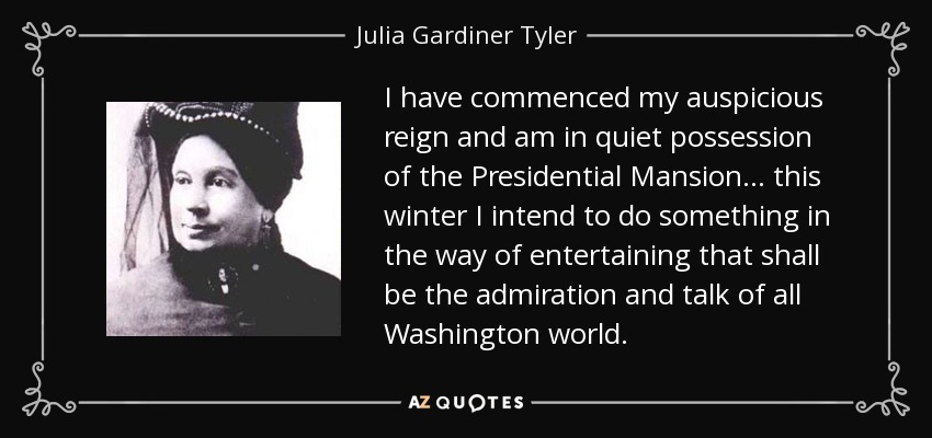 I have commenced my auspicious reign and am in quiet possession of the Presidential Mansion... this winter I intend to do something in the way of entertaining that shall be the admiration and talk of all Washington world. - Julia Gardiner Tyler