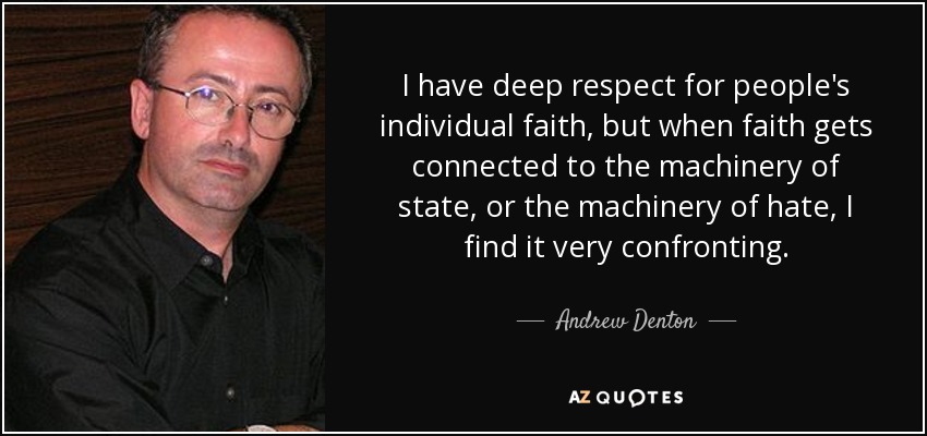 I have deep respect for people's individual faith, but when faith gets connected to the machinery of state, or the machinery of hate, I find it very confronting. - Andrew Denton
