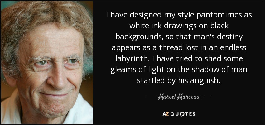 I have designed my style pantomimes as white ink drawings on black backgrounds, so that man's destiny appears as a thread lost in an endless labyrinth. I have tried to shed some gleams of light on the shadow of man startled by his anguish. - Marcel Marceau