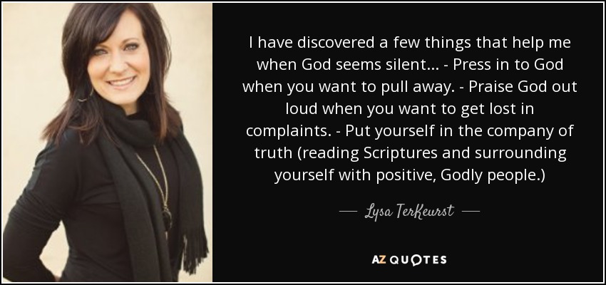 I have discovered a few things that help me when God seems silent... - Press in to God when you want to pull away. - Praise God out loud when you want to get lost in complaints. - Put yourself in the company of truth (reading Scriptures and surrounding yourself with positive, Godly people.) - Lysa TerKeurst