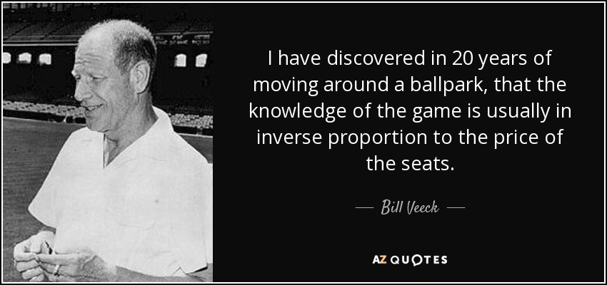 I have discovered in 20 years of moving around a ballpark, that the knowledge of the game is usually in inverse proportion to the price of the seats. - Bill Veeck