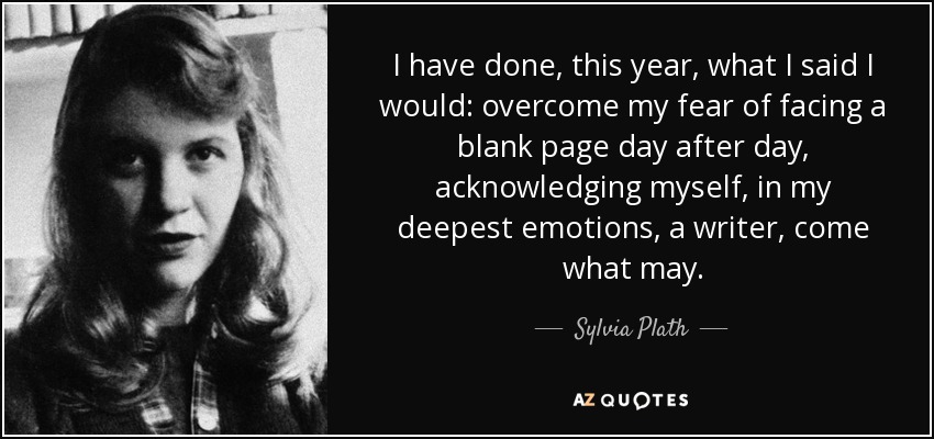 I have done, this year, what I said I would: overcome my fear of facing a blank page day after day, acknowledging myself, in my deepest emotions, a writer, come what may. - Sylvia Plath