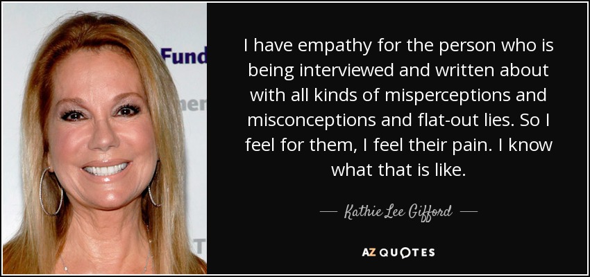I have empathy for the person who is being interviewed and written about with all kinds of misperceptions and misconceptions and flat-out lies. So I feel for them, I feel their pain. I know what that is like. - Kathie Lee Gifford