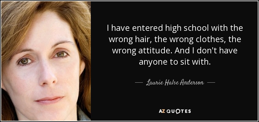 I have entered high school with the wrong hair, the wrong clothes, the wrong attitude. And I don't have anyone to sit with. - Laurie Halse Anderson