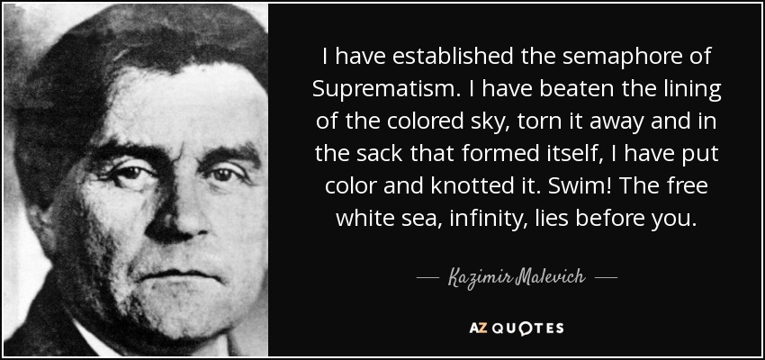 I have established the semaphore of Suprematism. I have beaten the lining of the colored sky, torn it away and in the sack that formed itself, I have put color and knotted it. Swim! The free white sea, infinity, lies before you. - Kazimir Malevich