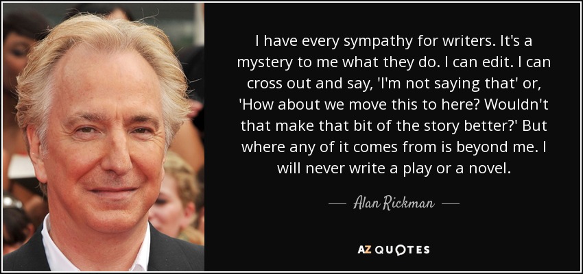 I have every sympathy for writers. It's a mystery to me what they do. I can edit. I can cross out and say, 'I'm not saying that' or, 'How about we move this to here? Wouldn't that make that bit of the story better?' But where any of it comes from is beyond me. I will never write a play or a novel. - Alan Rickman