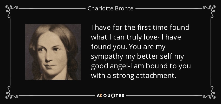 I have for the first time found what I can truly love- I have found you. You are my sympathy-my better self-my good angel-I am bound to you with a strong attachment. - Charlotte Bronte