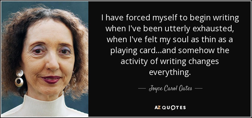 I have forced myself to begin writing when I've been utterly exhausted, when I've felt my soul as thin as a playing card…and somehow the activity of writing changes everything. - Joyce Carol Oates