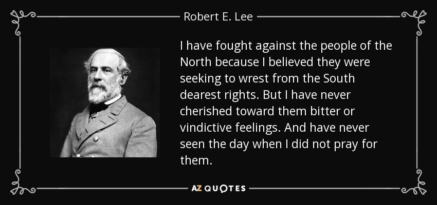 I have fought against the people of the North because I believed they were seeking to wrest from the South dearest rights. But I have never cherished toward them bitter or vindictive feelings. And have never seen the day when I did not pray for them. - Robert E. Lee