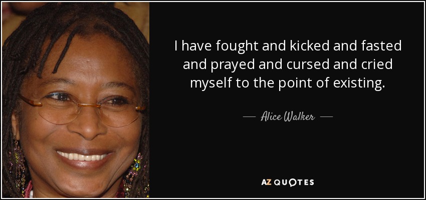 I have fought and kicked and fasted and prayed and cursed and cried myself to the point of existing. - Alice Walker