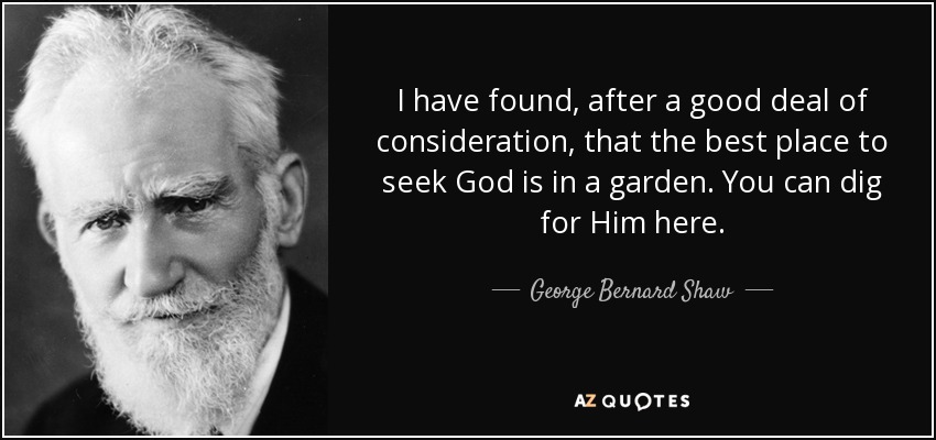 I have found, after a good deal of consideration, that the best place to seek God is in a garden. You can dig for Him here. - George Bernard Shaw