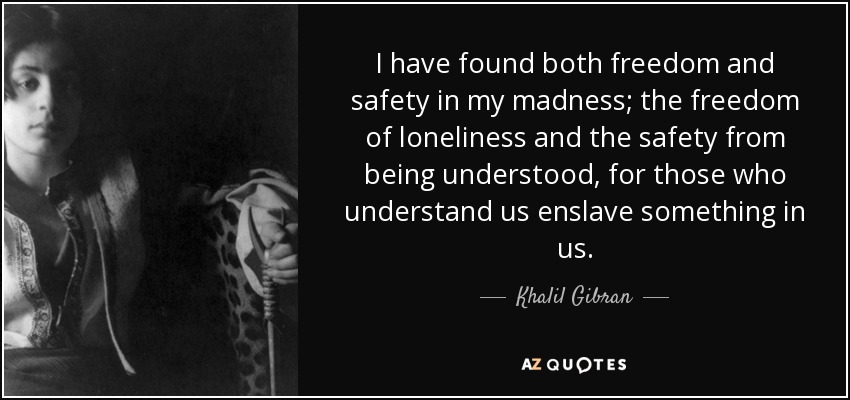 I have found both freedom and safety in my madness; the freedom of loneliness and the safety from being understood, for those who understand us enslave something in us. - Khalil Gibran