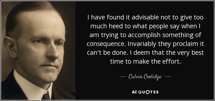 I have found it advisable not to give too much heed to what people say when I am trying to accomplish something of consequence. Invariably they proclaim it can't be done. I deem that the very best time to make the effort. - Calvin Coolidge