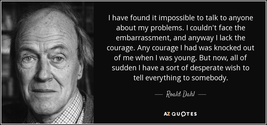 I have found it impossible to talk to anyone about my problems. I couldn't face the embarrassment, and anyway I lack the courage. Any courage I had was knocked out of me when I was young. But now, all of sudden I have a sort of desperate wish to tell everything to somebody. - Roald Dahl