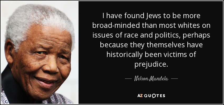 I have found Jews to be more broad-minded than most whites on issues of race and politics, perhaps because they themselves have historically been victims of prejudice. - Nelson Mandela