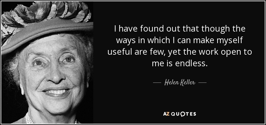 I have found out that though the ways in which I can make myself useful are few, yet the work open to me is endless. - Helen Keller