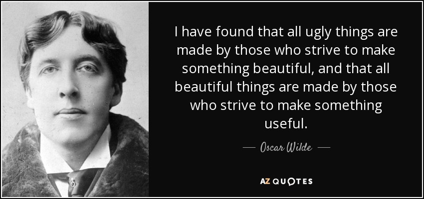 I have found that all ugly things are made by those who strive to make something beautiful, and that all beautiful things are made by those who strive to make something useful. - Oscar Wilde
