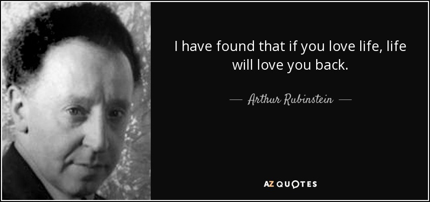 I have found that if you love life, life will love you back. - Arthur Rubinstein