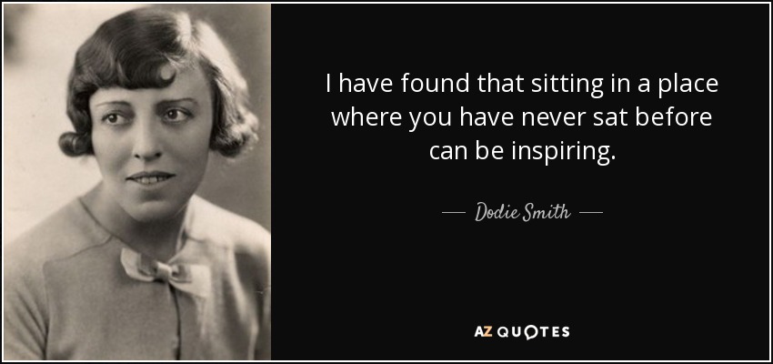 I have found that sitting in a place where you have never sat before can be inspiring. - Dodie Smith