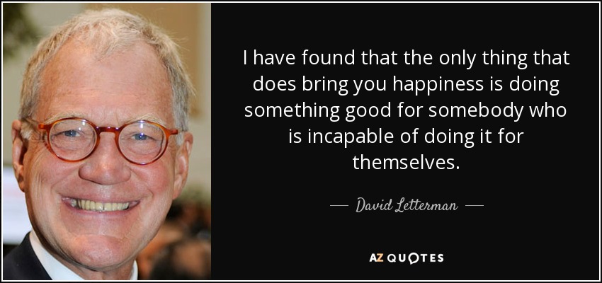 I have found that the only thing that does bring you happiness is doing something good for somebody who is incapable of doing it for themselves. - David Letterman